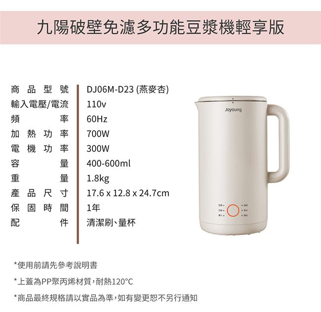 九陽破壁免濾多功能豆漿機輕享版商品型號DJ06M-D23 (燕麥杏)輸入電壓/電流率110v60Hz加熱功率700W電機功率300W400-600ml量1.8kg產品尺寸17.6 x 12.8 x 24.7cm保固時 1年間清潔刷、量杯*使用前請先參考說明書*上蓋為PP聚丙烯材質,耐熱120*商品最終規格請以實品為準,如有變更恕不另行通知