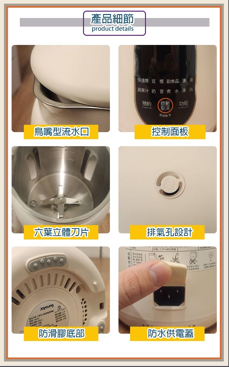 產品細節product details 快速漿豆漿 副食品 濃湯蔬果汁奶昔煮水清洗預約 啟動功能取消鳥嘴型流水控制面板六葉立體刀片產品排氣孔設計工作中者 防滑膠底部防水供電蓋