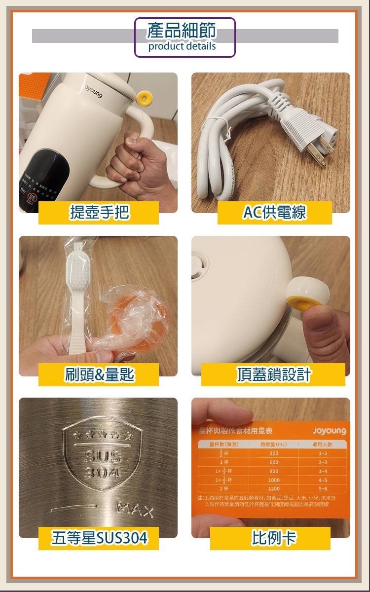 oyoung產品細節product details提手把AC供電刷頭&量匙頂蓋鎖設計量與製作食材用量表JoyoungSUS量(黃豆)杯熱飲量(mL)3001-26002-3304杯8003-410004-52杯12005-6注:1.適用於常見的五穀類食材,如、黑豆、大米、小米、黑米MAX2.製作低於杯體最低線或超出最高刻度線五等星SUS304比例卡