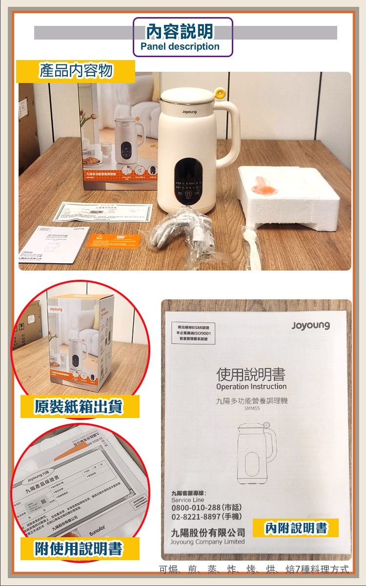 物內容說明Panel description產品BSMI本認證原裝紙箱出貨使用說明書Operation Instruction九多功能營養調理機SMM55九陽產品保證書九陽股份有限公司Joyoung九陽專線Service Line:0800-010-288(市話)02-8221-889(手機)九陽股份有限公司Joyoung Company Limited內附說明書附使用說明書可煎、蒸、7料理方式