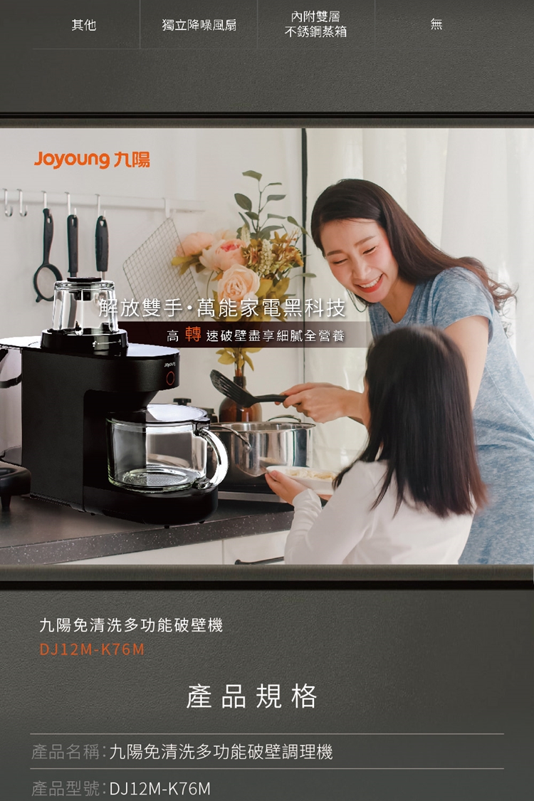 內附雙層其他獨立降噪風扇無不銹鋼蒸箱Joyoung九陽解放雙手萬能家電黑科技高轉速破壁盡享細膩全營養九陽免清洗多功能破壁機DJ12M-K76M產品規格產品名稱:九陽免清洗多功能破壁調理機產品型號:DJ12M-K76M