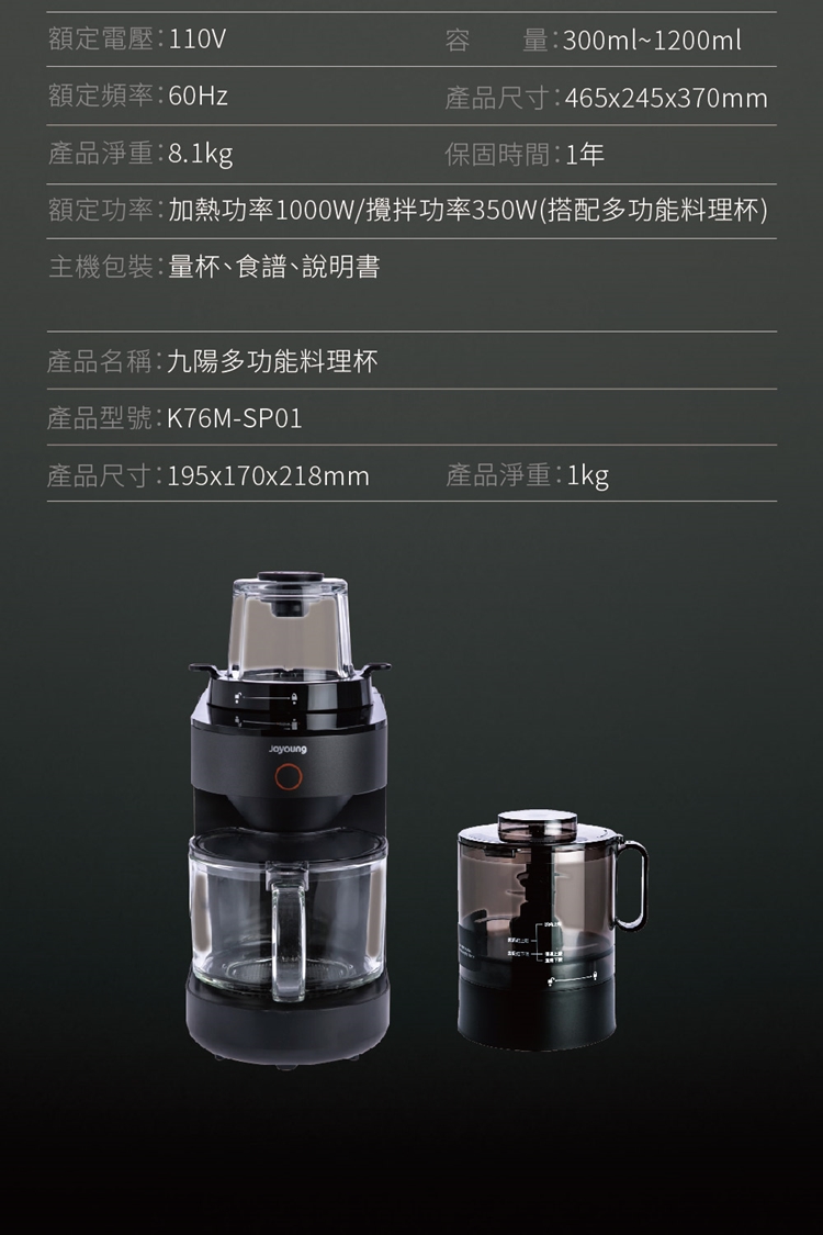 額定電壓110V額定頻率:60Hz產品淨重:8.1kg量:300ml~1200ml產品尺寸:465x245x370mm保固時間:1年額定功率:加熱功率1000W/攪拌功率350W(搭配多功能料理杯)主機包裝:量杯食譜、說明書產品名稱:九陽多功能料理杯產品型號:K76M-SP01產品尺寸:195x170x218mm產品淨重:1kg