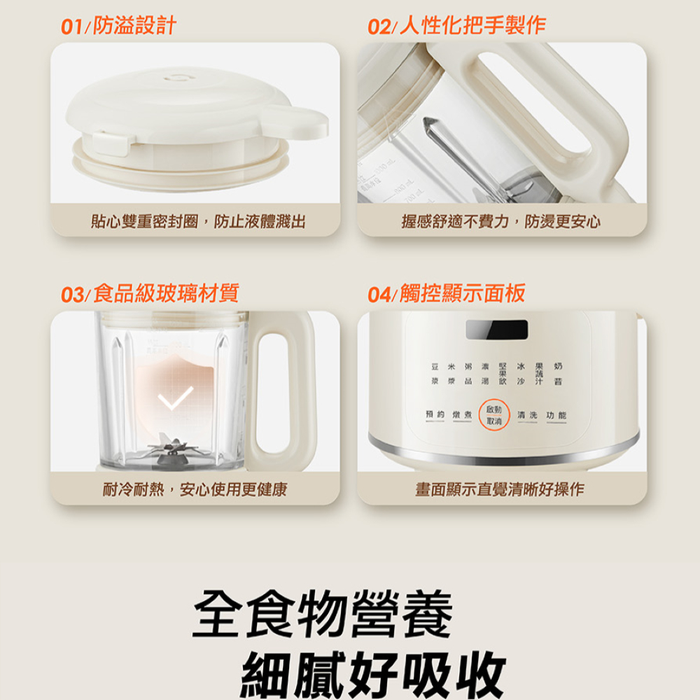 01/防溢設計02/人性化把手製作700 貼心雙重密封圈,防止液體濺出握感舒適不費力,防更安心03/食品級玻璃材質04/觸控顯示面板豆米 粥  堅  果 奶漿 品汁燉煮取消清洗功能-耐冷耐熱,安心使用更健康畫面顯示直覺清晰好操作全食物營養細膩好吸收